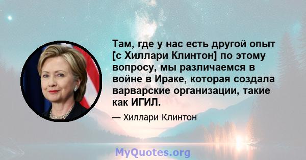 Там, где у нас есть другой опыт [с Хиллари Клинтон] по этому вопросу, мы различаемся в войне в Ираке, которая создала варварские организации, такие как ИГИЛ.