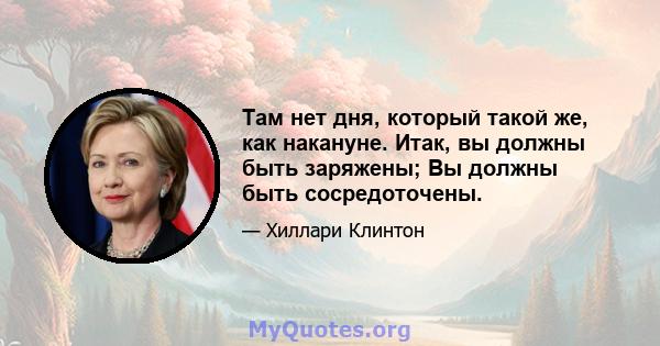 Там нет дня, который такой же, как накануне. Итак, вы должны быть заряжены; Вы должны быть сосредоточены.