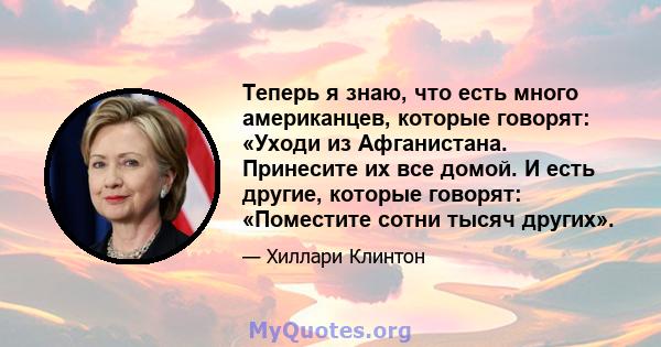 Теперь я знаю, что есть много американцев, которые говорят: «Уходи из Афганистана. Принесите их все домой. И есть другие, которые говорят: «Поместите сотни тысяч других».