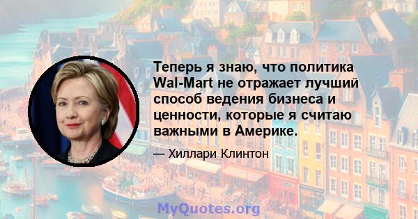 Теперь я знаю, что политика Wal-Mart не отражает лучший способ ведения бизнеса и ценности, которые я считаю важными в Америке.