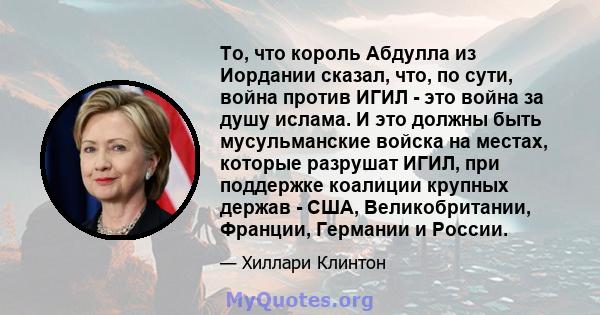 То, что король Абдулла из Иордании сказал, что, по сути, война против ИГИЛ - это война за душу ислама. И это должны быть мусульманские войска на местах, которые разрушат ИГИЛ, при поддержке коалиции крупных держав -