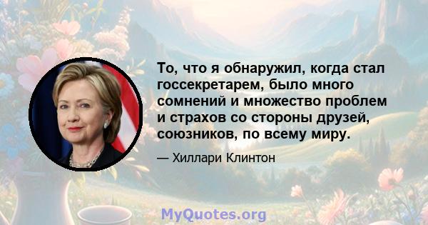 То, что я обнаружил, когда стал госсекретарем, было много сомнений и множество проблем и страхов со стороны друзей, союзников, по всему миру.