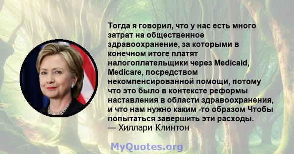 Тогда я говорил, что у нас есть много затрат на общественное здравоохранение, за которыми в конечном итоге платят налогоплательщики через Medicaid, Medicare, посредством некомпенсированной помощи, потому что это было в