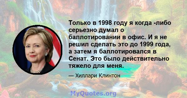 Только в 1998 году я когда -либо серьезно думал о баллотировании в офис. И я не решил сделать это до 1999 года, а затем я баллотировался в Сенат. Это было действительно тяжело для меня.