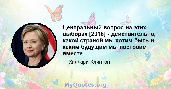 Центральный вопрос на этих выборах [2016] - действительно, какой страной мы хотим быть и каким будущим мы построим вместе.