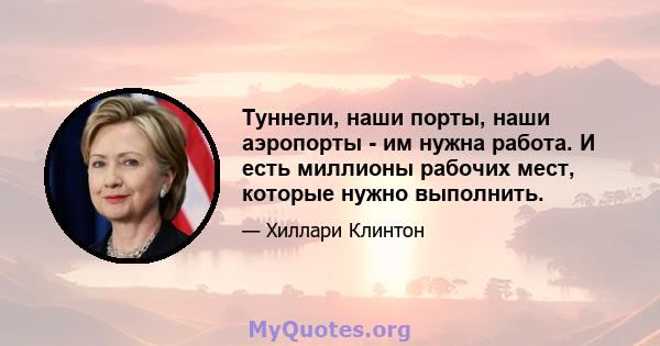 Туннели, наши порты, наши аэропорты - им нужна работа. И есть миллионы рабочих мест, которые нужно выполнить.