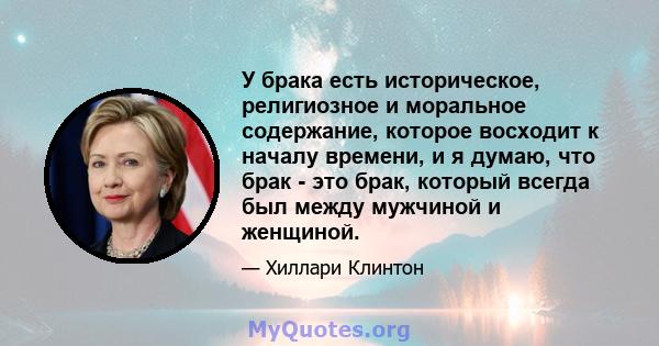 У брака есть историческое, религиозное и моральное содержание, которое восходит к началу времени, и я думаю, что брак - это брак, который всегда был между мужчиной и женщиной.