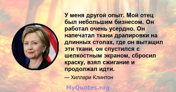 У меня другой опыт. Мой отец был небольшим бизнесом. Он работал очень усердно. Он напечатал ткани драпировки на длинных столах, где он вытащил эти ткани, он спустился с шелкостным экраном, сбросил краску, взял сжигание