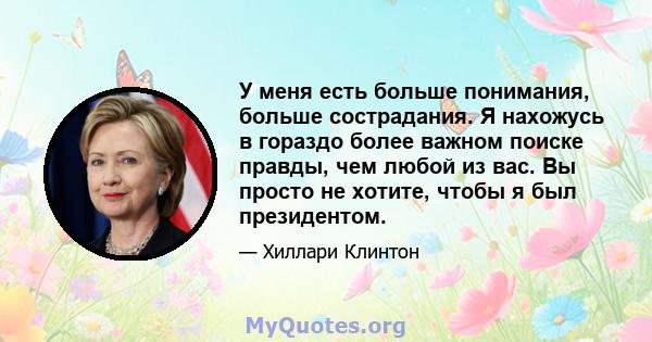 У меня есть больше понимания, больше сострадания. Я нахожусь в гораздо более важном поиске правды, чем любой из вас. Вы просто не хотите, чтобы я был президентом.