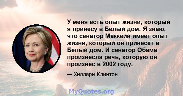 У меня есть опыт жизни, который я принесу в Белый дом. Я знаю, что сенатор Маккейн имеет опыт жизни, который он принесет в Белый дом. И сенатор Обама произнесла речь, которую он произнес в 2002 году.