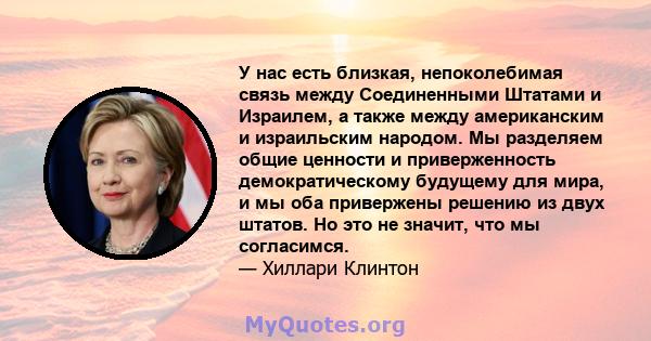 У нас есть близкая, непоколебимая связь между Соединенными Штатами и Израилем, а также между американским и израильским народом. Мы разделяем общие ценности и приверженность демократическому будущему для мира, и мы оба