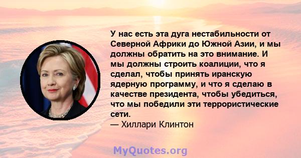 У нас есть эта дуга нестабильности от Северной Африки до Южной Азии, и мы должны обратить на это внимание. И мы должны строить коалиции, что я сделал, чтобы принять иранскую ядерную программу, и что я сделаю в качестве