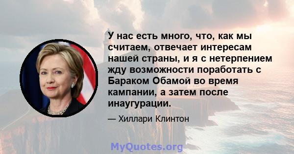 У нас есть много, что, как мы считаем, отвечает интересам нашей страны, и я с нетерпением жду возможности поработать с Бараком Обамой во время кампании, а затем после инаугурации.