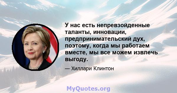 У нас есть непревзойденные таланты, инновации, предпринимательский дух, поэтому, когда мы работаем вместе, мы все можем извлечь выгоду.