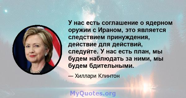 У нас есть соглашение о ядерном оружии с Ираном, это является следствием принуждения, действие для действий, следуйте. У нас есть план, мы будем наблюдать за ними, мы будем бдительными.