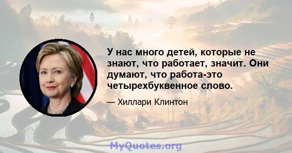 У нас много детей, которые не знают, что работает, значит. Они думают, что работа-это четырехбуквенное слово.