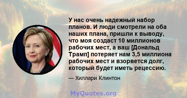 У нас очень надежный набор планов. И люди смотрели на оба наших плана, пришли к выводу, что моя создаст 10 миллионов рабочих мест, а ваш [Дональд Трамп] потеряет нам 3,5 миллиона рабочих мест и взорвется долг, который