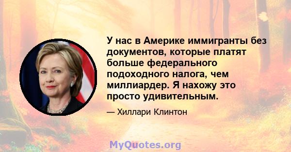 У нас в Америке иммигранты без документов, которые платят больше федерального подоходного налога, чем миллиардер. Я нахожу это просто удивительным.