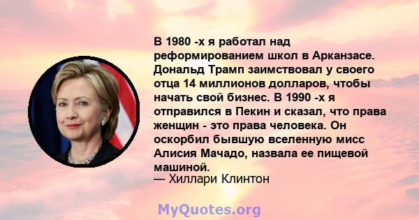 В 1980 -х я работал над реформированием школ в Арканзасе. Дональд Трамп заимствовал у своего отца 14 миллионов долларов, чтобы начать свой бизнес. В 1990 -х я отправился в Пекин и сказал, что права женщин - это права