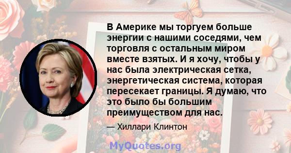 В Америке мы торгуем больше энергии с нашими соседями, чем торговля с остальным миром вместе взятых. И я хочу, чтобы у нас была электрическая сетка, энергетическая система, которая пересекает границы. Я думаю, что это