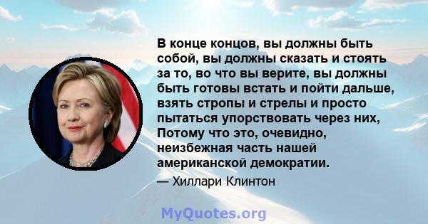 В конце концов, вы должны быть собой, вы должны сказать и стоять за то, во что вы верите, вы должны быть готовы встать и пойти дальше, взять стропы и стрелы и просто пытаться упорствовать через них, Потому что это,