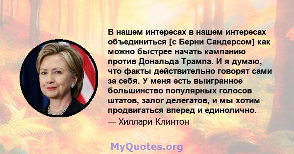 В нашем интересах в нашем интересах объединиться [с Берни Сандерсом] как можно быстрее начать кампанию против Дональда Трампа. И я думаю, что факты действительно говорят сами за себя. У меня есть выигранное большинство