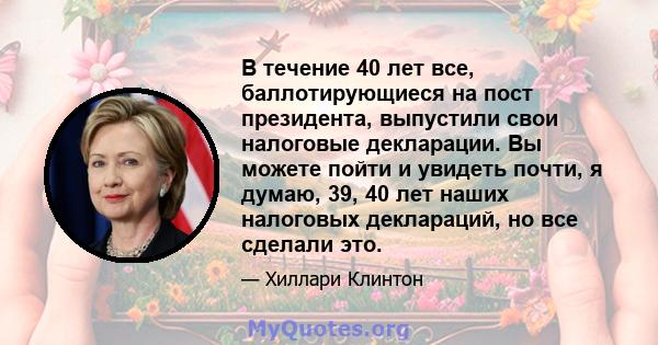 В течение 40 лет все, баллотирующиеся на пост президента, выпустили свои налоговые декларации. Вы можете пойти и увидеть почти, я думаю, 39, 40 лет наших налоговых деклараций, но все сделали это.