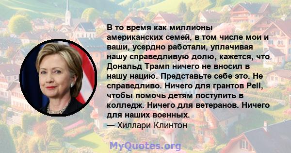 В то время как миллионы американских семей, в том числе мои и ваши, усердно работали, уплачивая нашу справедливую долю, кажется, что Дональд Трамп ничего не вносил в нашу нацию. Представьте себе это. Не справедливо.