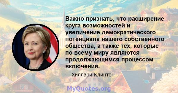 Важно признать, что расширение круга возможностей и увеличение демократического потенциала нашего собственного общества, а также тех, которые по всему миру являются продолжающимся процессом включения.