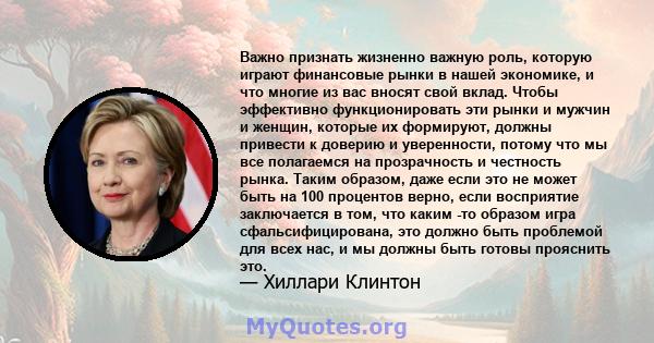 Важно признать жизненно важную роль, которую играют финансовые рынки в нашей экономике, и что многие из вас вносят свой вклад. Чтобы эффективно функционировать эти рынки и мужчин и женщин, которые их формируют, должны