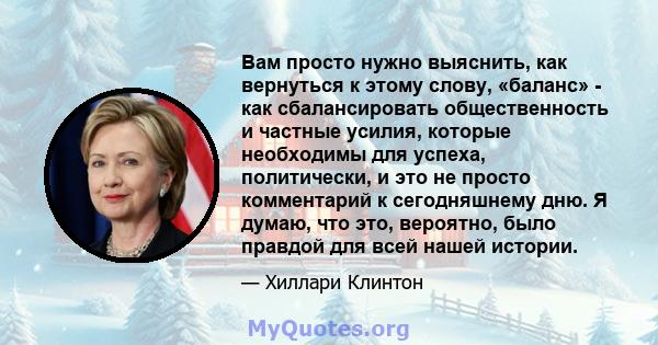 Вам просто нужно выяснить, как вернуться к этому слову, «баланс» - как сбалансировать общественность и частные усилия, которые необходимы для успеха, политически, и это не просто комментарий к сегодняшнему дню. Я думаю, 