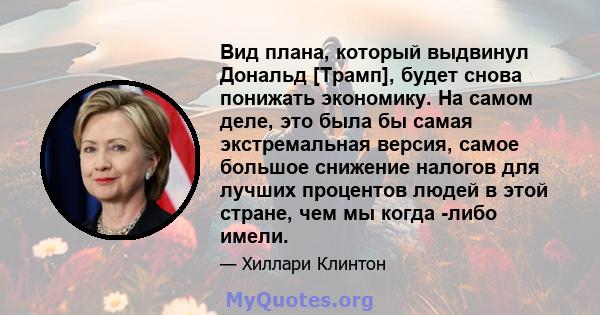 Вид плана, который выдвинул Дональд [Трамп], будет снова понижать экономику. На самом деле, это была бы самая экстремальная версия, самое большое снижение налогов для лучших процентов людей в этой стране, чем мы когда