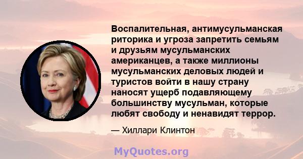 Воспалительная, антимусульманская риторика и угроза запретить семьям и друзьям мусульманских американцев, а также миллионы мусульманских деловых людей и туристов войти в нашу страну наносят ущерб подавляющему