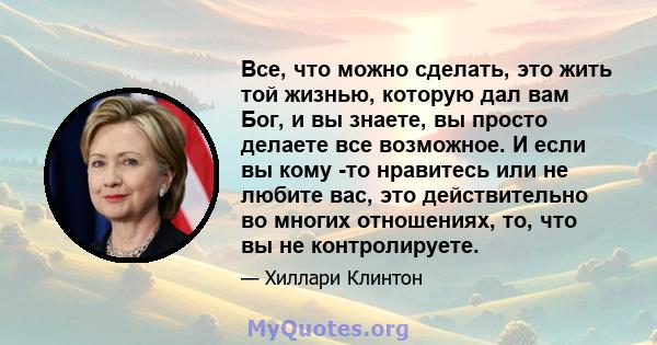 Все, что можно сделать, это жить той жизнью, которую дал вам Бог, и вы знаете, вы просто делаете все возможное. И если вы кому -то нравитесь или не любите вас, это действительно во многих отношениях, то, что вы не