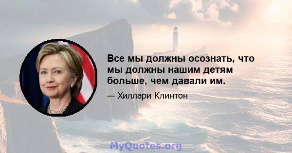 Все мы должны осознать, что мы должны нашим детям больше, чем давали им.