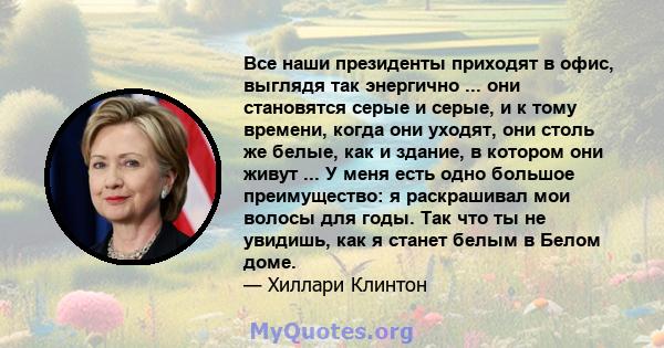 Все наши президенты приходят в офис, выглядя так энергично ... они становятся серые и серые, и к тому времени, когда они уходят, они столь же белые, как и здание, в котором они живут ... У меня есть одно большое