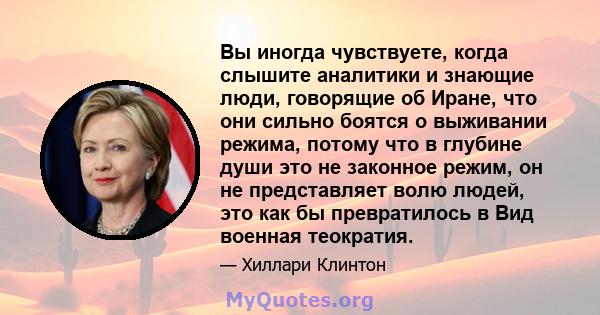 Вы иногда чувствуете, когда слышите аналитики и знающие люди, говорящие об Иране, что они сильно боятся о выживании режима, потому что в глубине души это не законное режим, он не представляет волю людей, это как бы