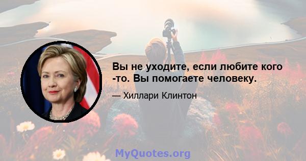 Вы не уходите, если любите кого -то. Вы помогаете человеку.