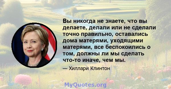 Вы никогда не знаете, что вы делаете, делали или не сделали точно правильно, оставались дома матерями, уходящими матерями, все беспокоились о том, должны ли мы сделать что-то иначе, чем мы.