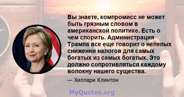 Вы знаете, компромисс не может быть грязным словом в американской политике. Есть о чем спорить. Администрация Трампа все еще говорит о нелепых снижении налогов для самых богатых из самых богатых. Это должно