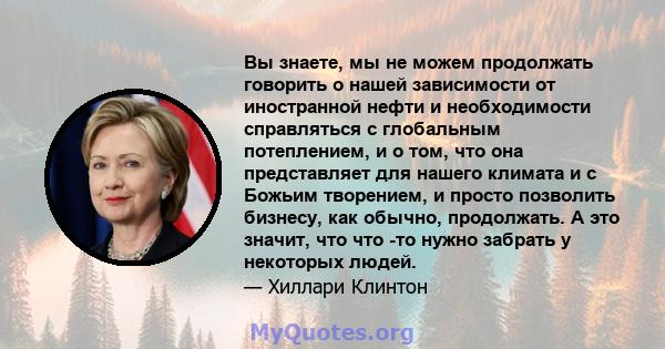 Вы знаете, мы не можем продолжать говорить о нашей зависимости от иностранной нефти и необходимости справляться с глобальным потеплением, и о том, что она представляет для нашего климата и с Божьим творением, и просто