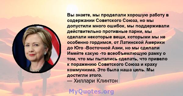 Вы знаете, мы проделали хорошую работу в содержании Советского Союза, но мы допустили много ошибок, мы поддерживали действительно противные парни, мы сделали некоторые вещи, которыми мы не особенно гордимся, от