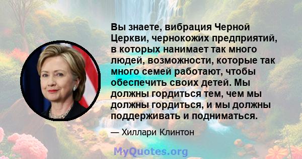 Вы знаете, вибрация Черной Церкви, чернокожих предприятий, в которых нанимает так много людей, возможности, которые так много семей работают, чтобы обеспечить своих детей. Мы должны гордиться тем, чем мы должны