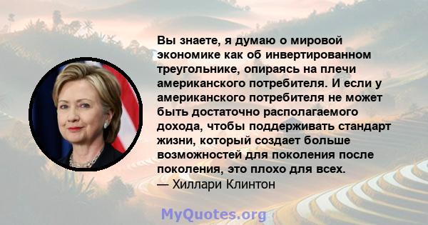 Вы знаете, я думаю о мировой экономике как об инвертированном треугольнике, опираясь на плечи американского потребителя. И если у американского потребителя не может быть достаточно располагаемого дохода, чтобы