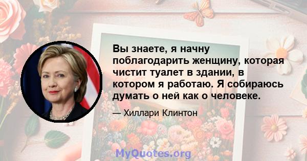 Вы знаете, я начну поблагодарить женщину, которая чистит туалет в здании, в котором я работаю. Я собираюсь думать о ней как о человеке.