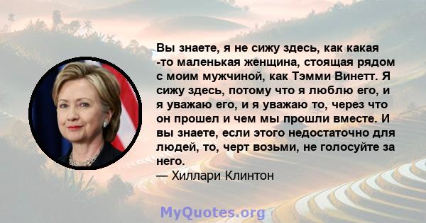 Вы знаете, я не сижу здесь, как какая -то маленькая женщина, стоящая рядом с моим мужчиной, как Тэмми Винетт. Я сижу здесь, потому что я люблю его, и я уважаю его, и я уважаю то, через что он прошел и чем мы прошли