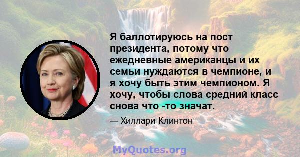 Я баллотируюсь на пост президента, потому что ежедневные американцы и их семьи нуждаются в чемпионе, и я хочу быть этим чемпионом. Я хочу, чтобы слова средний класс снова что -то значат.