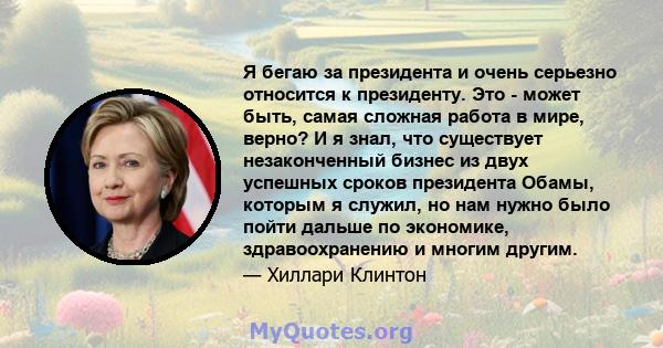 Я бегаю за президента и очень серьезно относится к президенту. Это - может быть, самая сложная работа в мире, верно? И я знал, что существует незаконченный бизнес из двух успешных сроков президента Обамы, которым я