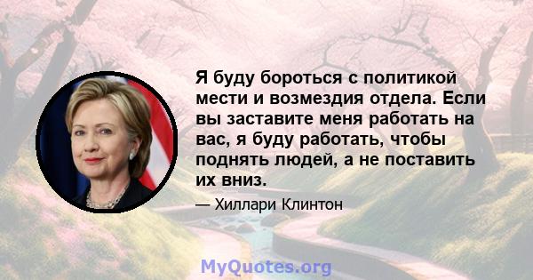 Я буду бороться с политикой мести и возмездия отдела. Если вы заставите меня работать на вас, я буду работать, чтобы поднять людей, а не поставить их вниз.