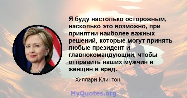 Я буду настолько осторожным, насколько это возможно, при принятии наиболее важных решений, которые могут принять любые президент и главнокомандующий, чтобы отправить наших мужчин и женщин в вред.